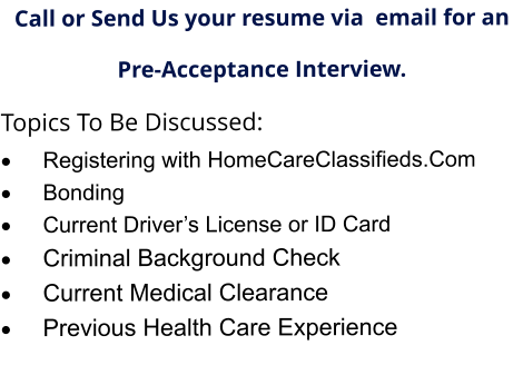 Call or Send Us your resume via  email for an  Pre-Acceptance Interview. Topics To Be Discussed: ·	Registering with HomeCareClassifieds.Com ·	Bonding ·	Current Driver’s License or ID Card ·	Criminal Background Check ·	Current Medical Clearance  ·	Previous Health Care Experience